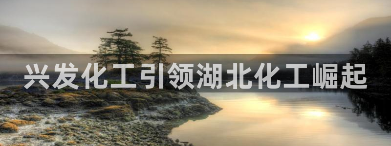 球盟会能提现吗：兴发化工引领湖北化工崛起