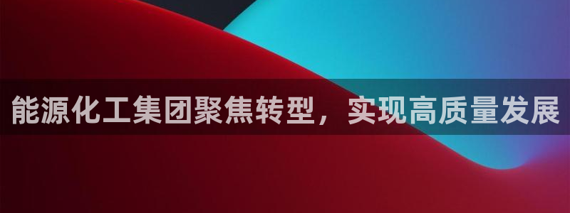 球盟会中国网页登录：能源化工集团聚焦转型，实现高质量发展
