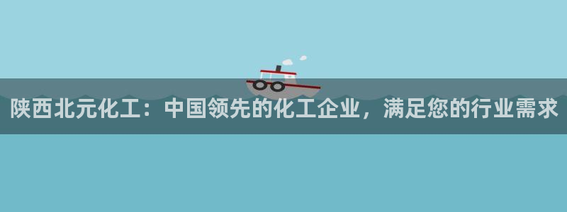 千亿球盟会乐玩：陕西北元化工：中国领先的化工企业，满足您的行