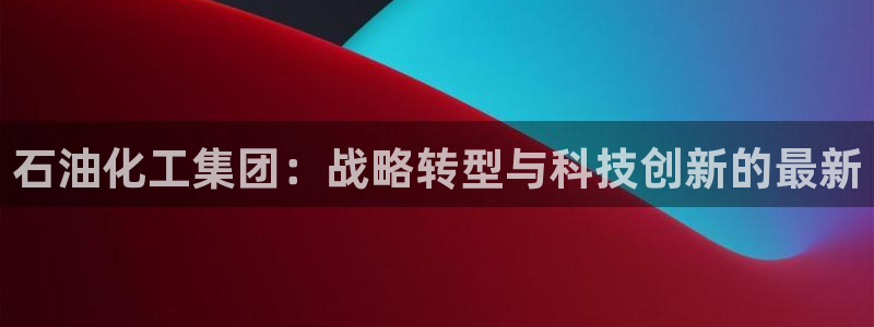 球盟会入口：石油化工集团：战略转型与科技创新的最新