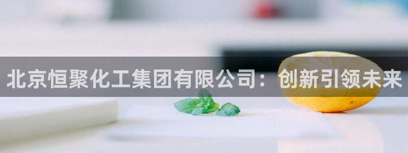 球盟会官方网址入口：北京恒聚化工集团有限公司：创新引领未来