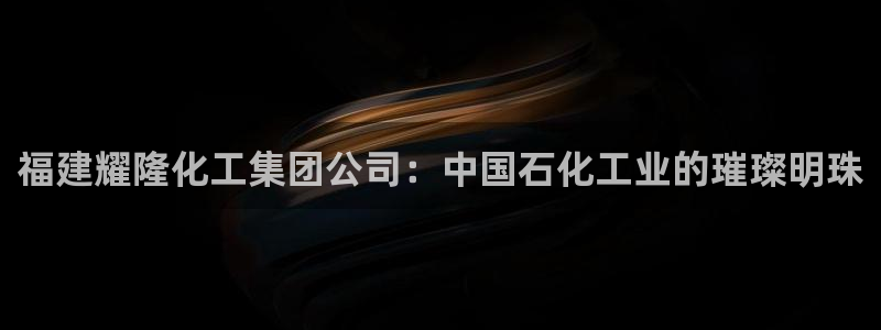 球盟会app入口：福建耀隆化工集团公司：中国石化工业的璀璨明