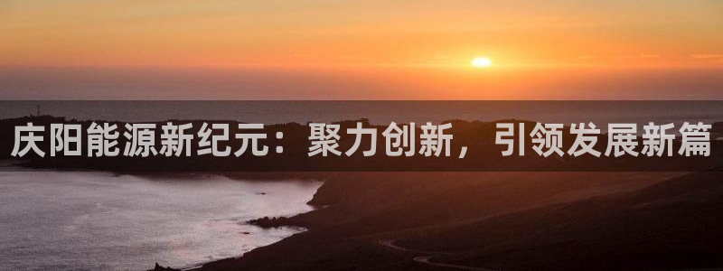 球盟会网页登录入口：庆阳能源新纪元：聚力创新，引领发展新篇