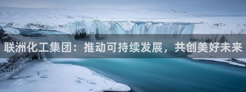 球盟会官方app首页入口：联洲化工集团：推动可持续发展，共创