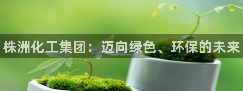 球盟会app最新地址在哪找：株洲化工集团：迈向绿色、环保的未