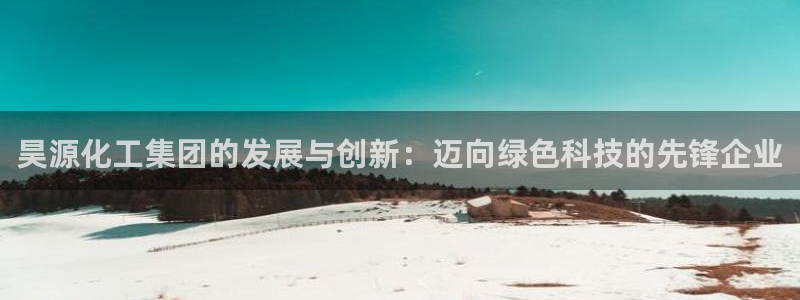 球盟会优惠领取网站是真的吗：昊源化工集团的发展与创新：迈向绿