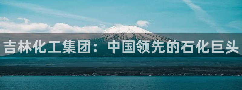 球盟会官网网页版：吉林化工集团：中国领先的石化巨头